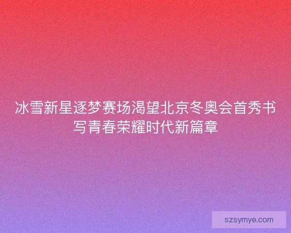 冰雪新星逐梦赛场渴望北京冬奥会首秀书写青春荣耀时代新篇章