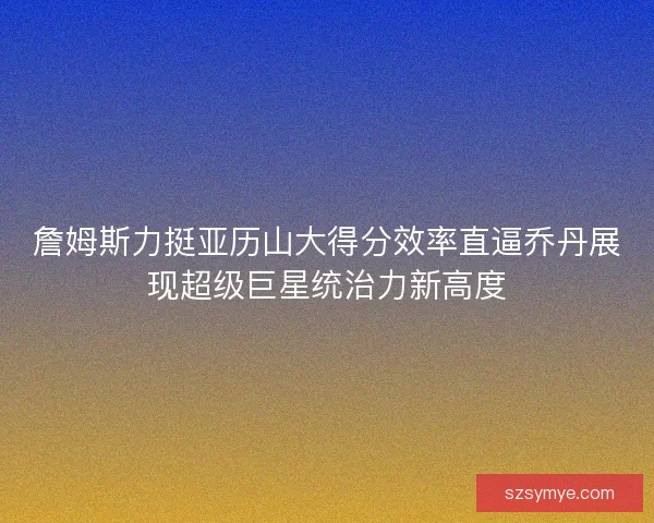 詹姆斯力挺亚历山大得分效率直逼乔丹展现超级巨星统治力新高度