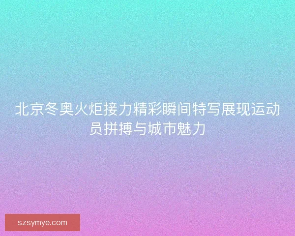北京冬奥火炬接力精彩瞬间特写展现运动员拼搏与城市魅力